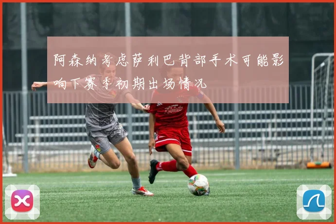 阿森纳考虑萨利巴背部手术可能影响下赛季初期出场情况