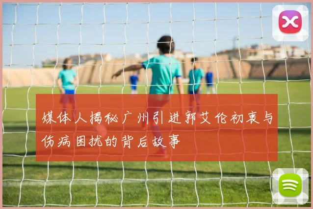 媒体人揭秘广州引进郭艾伦初衷与伤病困扰的背后故事