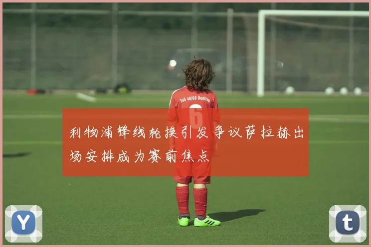 利物浦锋线轮换引发争议萨拉赫出场安排成为赛前焦点