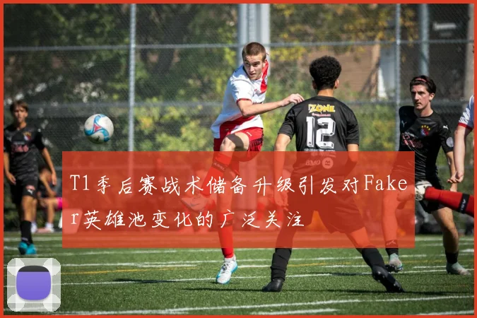 T1季后赛战术储备升级引发对Faker英雄池变化的广泛关注