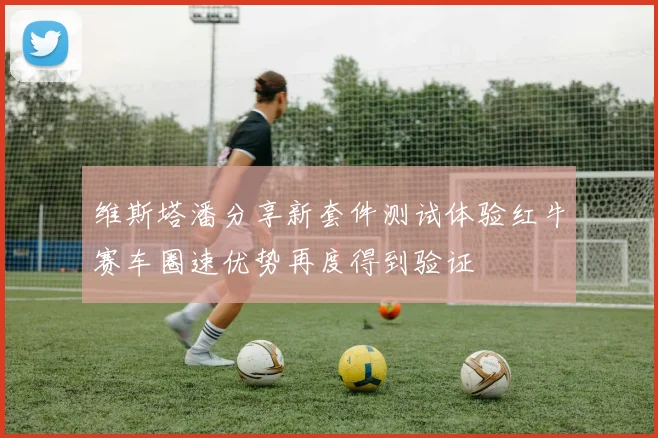 维斯塔潘分享新套件测试体验红牛赛车圈速优势再度得到验证