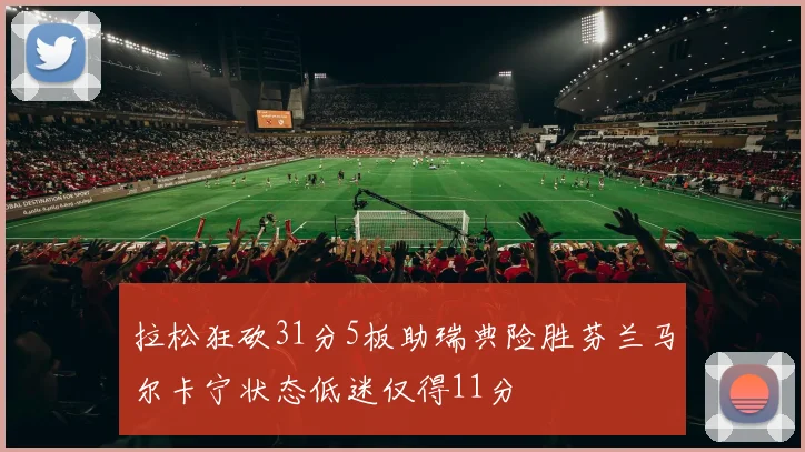 拉松狂砍31分5板助瑞典险胜芬兰马尔卡宁状态低迷仅得11分