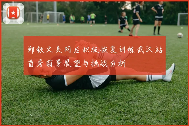 郑钦文美网后积极恢复训练武汉站首秀前景展望与挑战分析